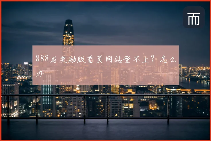 888龙奖励版首页网站登不上？怎么办