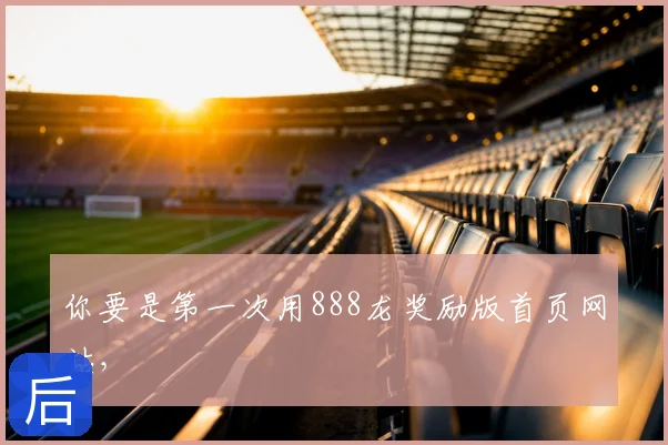 你要是第一次用888龙奖励版首页网站，